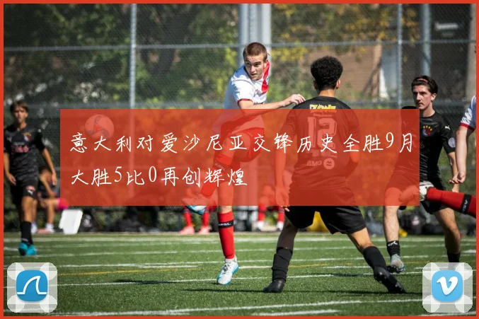 意大利对爱沙尼亚交锋历史全胜9月大胜5比0再创辉煌
