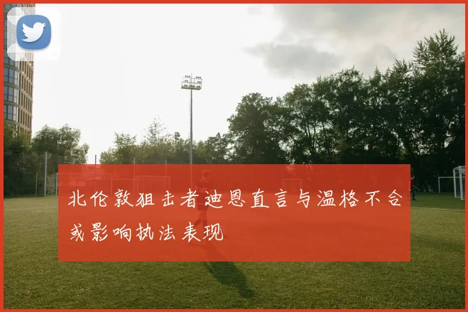 北伦敦狙击者迪恩直言与温格不合或影响执法表现