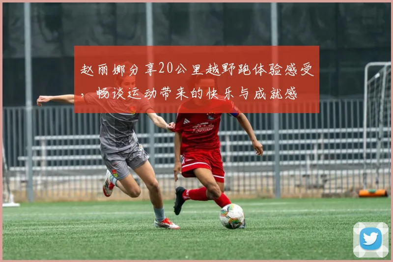 赵丽娜分享20公里越野跑体验感受，畅谈运动带来的快乐与成就感