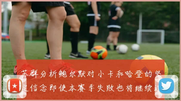 苏群分析鲍尔默对小卡和哈登的坚定信念即使本赛季失败也将继续追求成功