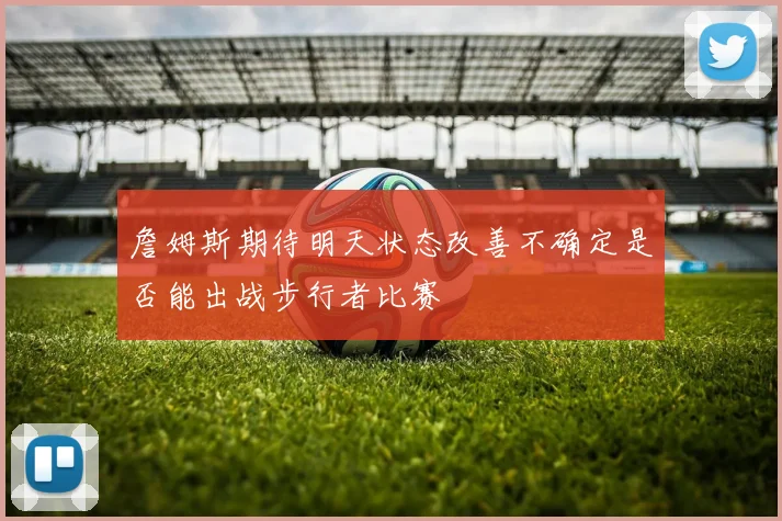 詹姆斯期待明天状态改善不确定是否能出战步行者比赛