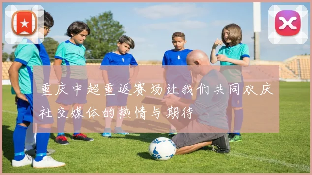 重庆中超重返赛场让我们共同欢庆社交媒体的热情与期待