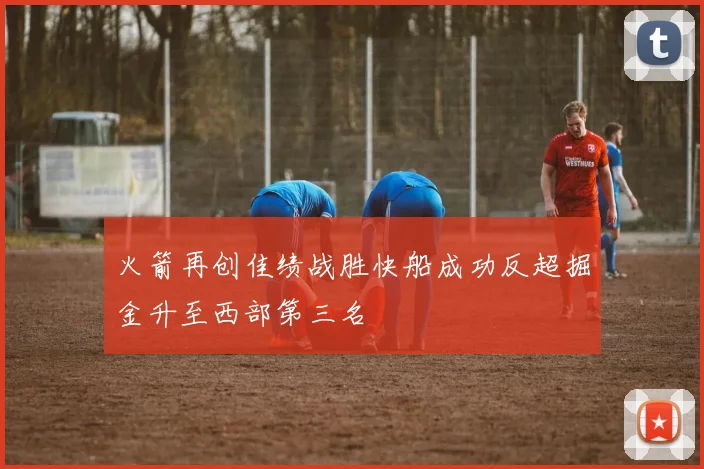 火箭再创佳绩战胜快船成功反超掘金升至西部第三名