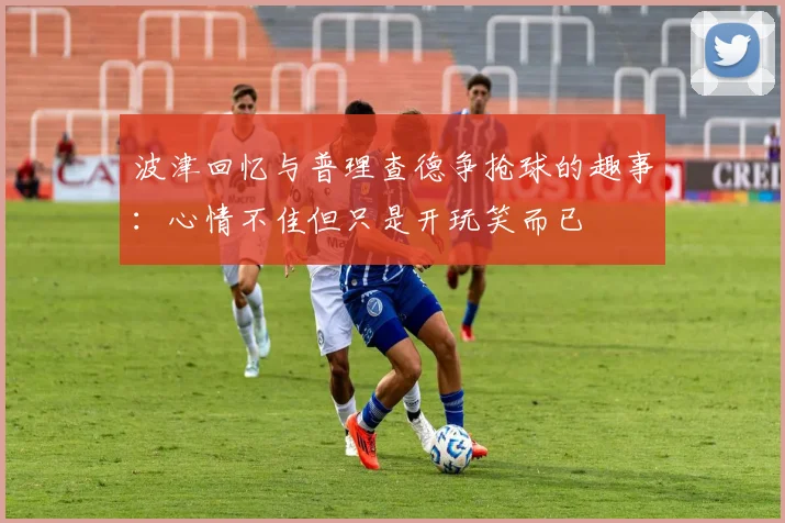 波津回忆与普理查德争抢球的趣事：心情不佳但只是开玩笑而已