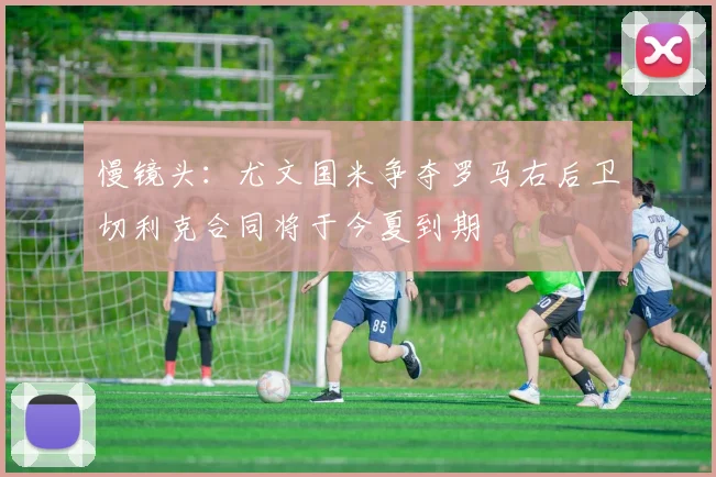 慢镜头：尤文国米争夺罗马右后卫切利克合同将于今夏到期