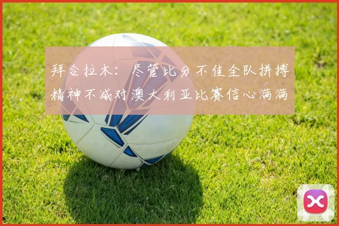 拜合拉木：尽管比分不佳全队拼搏精神不减对澳大利亚比赛信心满满期待进球