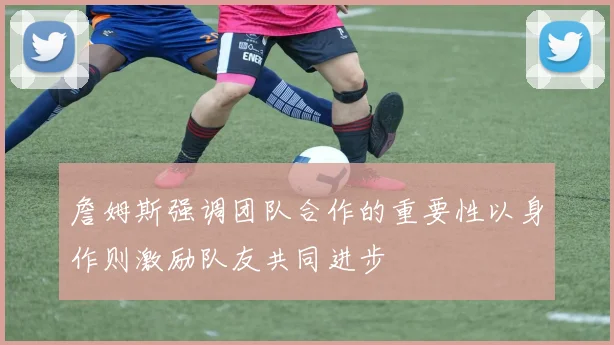 詹姆斯强调团队合作的重要性以身作则激励队友共同进步