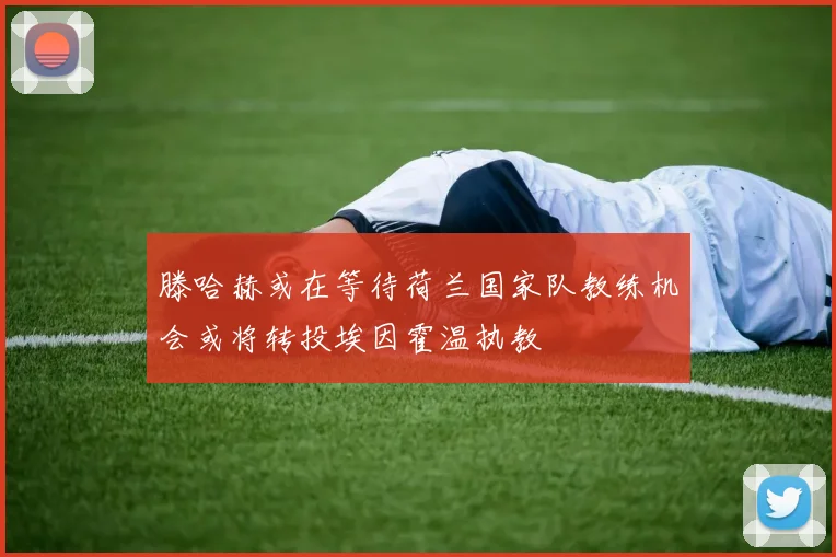 滕哈赫或在等待荷兰国家队教练机会或将转投埃因霍温执教