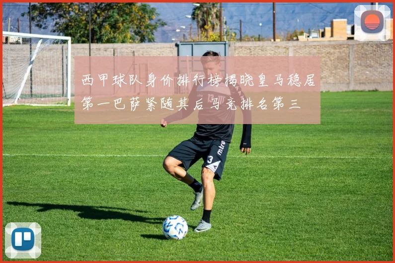 西甲球队身价排行榜揭晓皇马稳居第一巴萨紧随其后马竞排名第三