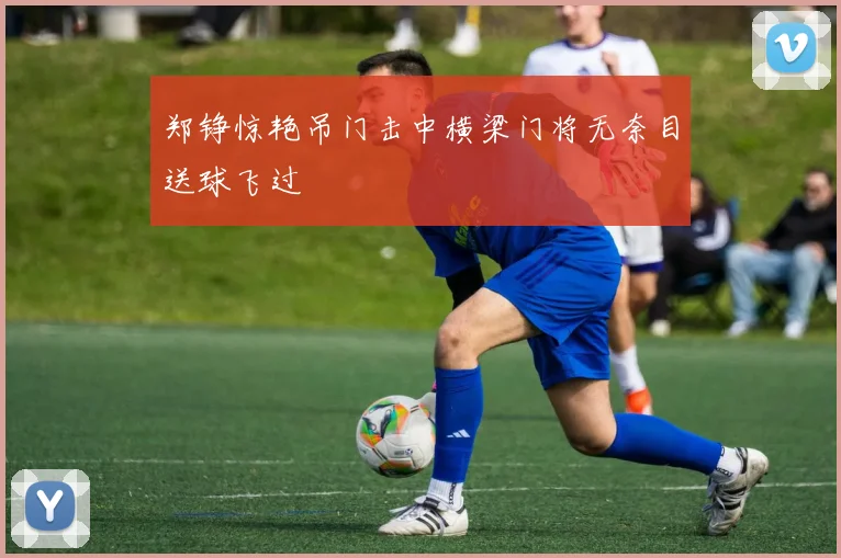 郑铮惊艳吊门击中横梁门将无奈目送球飞过