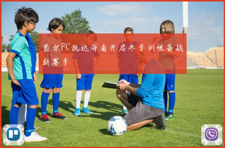 首尔FC抵达海南开启冬季训练备战新赛季