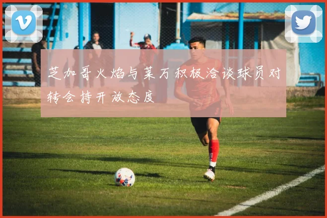 芝加哥火焰与莱万积极洽谈球员对转会持开放态度
