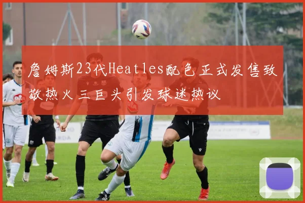 詹姆斯23代Heatles配色正式发售致敬热火三巨头引发球迷热议