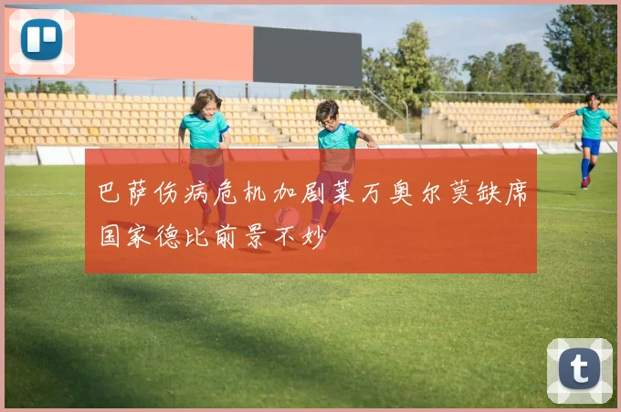 巴萨伤病危机加剧莱万奥尔莫缺席国家德比前景不妙