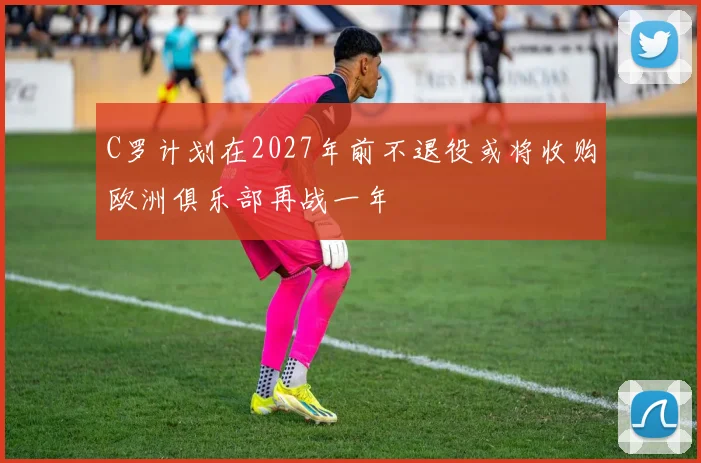 C罗计划在2027年前不退役或将收购欧洲俱乐部再战一年