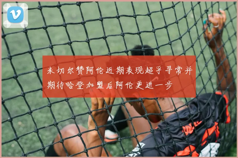 米切尔赞阿伦近期表现超乎寻常并期待哈登加盟后阿伦更进一步