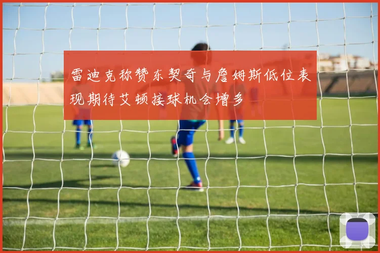 雷迪克称赞东契奇与詹姆斯低位表现期待艾顿接球机会增多