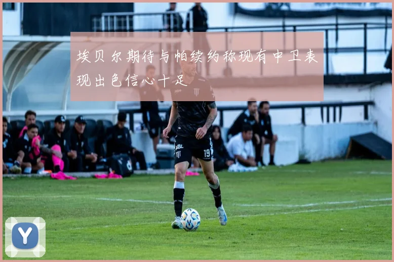 埃贝尔期待与帕续约称现有中卫表现出色信心十足