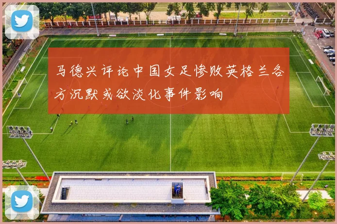 马德兴评论中国女足惨败英格兰各方沉默或欲淡化事件影响